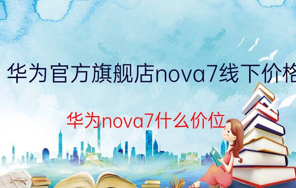 华为官方旗舰店nova7线下价格 华为nova7什么价位？